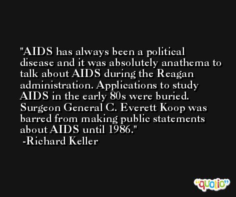 AIDS has always been a political disease and it was absolutely anathema to talk about AIDS during the Reagan administration. Applications to study AIDS in the early 80s were buried. Surgeon General C. Everett Koop was barred from making public statements about AIDS until 1986. -Richard Keller