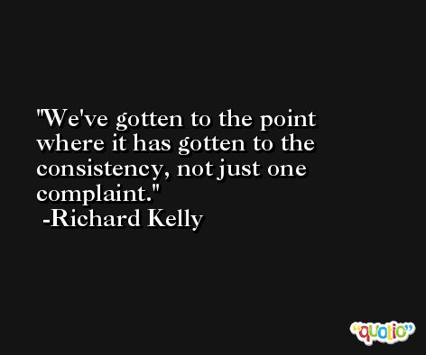 We've gotten to the point where it has gotten to the consistency, not just one complaint. -Richard Kelly