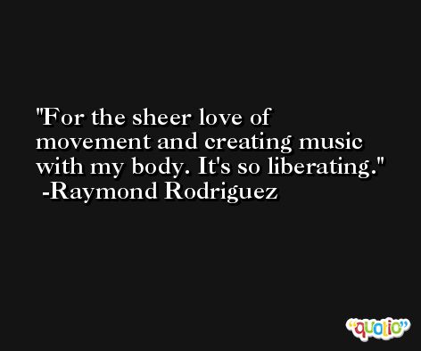 For the sheer love of movement and creating music with my body. It's so liberating. -Raymond Rodriguez
