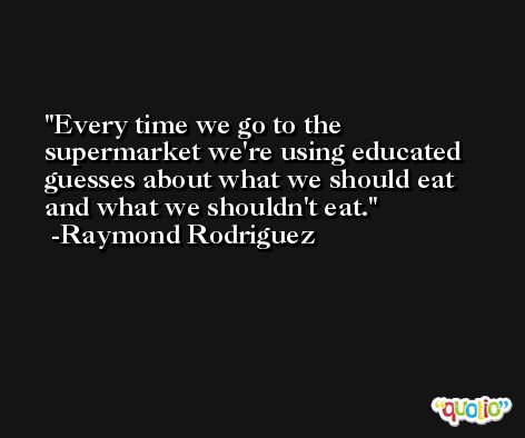 Every time we go to the supermarket we're using educated guesses about what we should eat and what we shouldn't eat. -Raymond Rodriguez