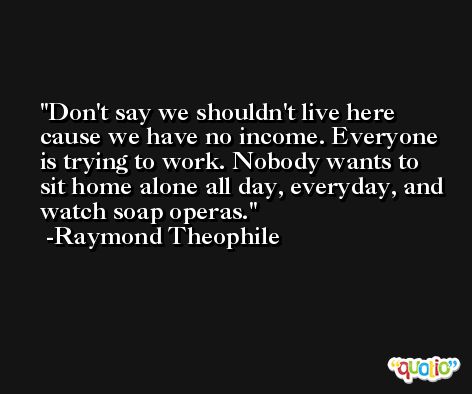 Don't say we shouldn't live here cause we have no income. Everyone is trying to work. Nobody wants to sit home alone all day, everyday, and watch soap operas. -Raymond Theophile