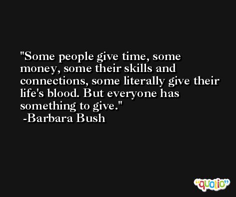 Some people give time, some money, some their skills and connections, some literally give their life's blood. But everyone has something to give. -Barbara Bush