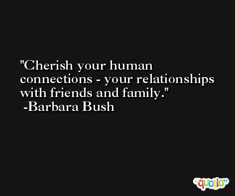Cherish your human connections - your relationships with friends and family. -Barbara Bush