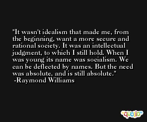 It wasn't idealism that made me, from the beginning, want a more secure and rational society. It was an intellectual judgment, to which I still hold. When I was young its name was socialism. We can be deflected by names. But the need was absolute, and is still absolute. -Raymond Williams