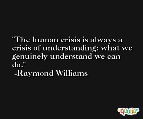 The human crisis is always a crisis of understanding: what we genuinely understand we can do. -Raymond Williams