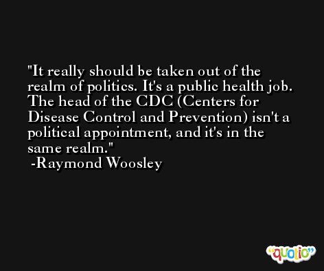 It really should be taken out of the realm of politics. It's a public health job. The head of the CDC (Centers for Disease Control and Prevention) isn't a political appointment, and it's in the same realm. -Raymond Woosley