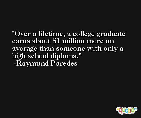 Over a lifetime, a college graduate earns about $1 million more on average than someone with only a high school diploma. -Raymund Paredes