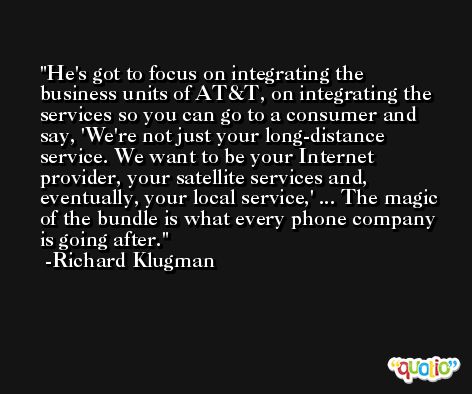 He's got to focus on integrating the business units of AT&T, on integrating the services so you can go to a consumer and say, 'We're not just your long-distance service. We want to be your Internet provider, your satellite services and, eventually, your local service,' ... The magic of the bundle is what every phone company is going after. -Richard Klugman