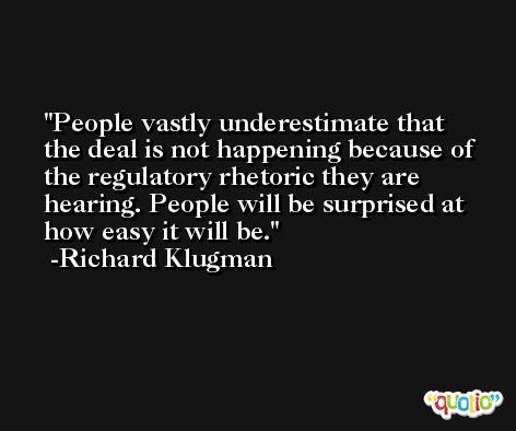 People vastly underestimate that the deal is not happening because of the regulatory rhetoric they are hearing. People will be surprised at how easy it will be. -Richard Klugman