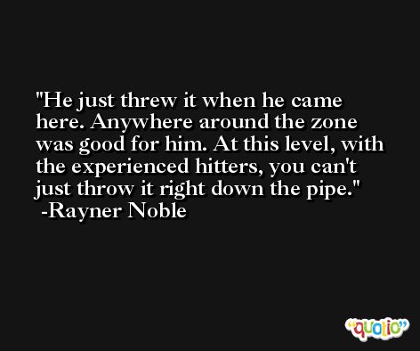 He just threw it when he came here. Anywhere around the zone was good for him. At this level, with the experienced hitters, you can't just throw it right down the pipe. -Rayner Noble