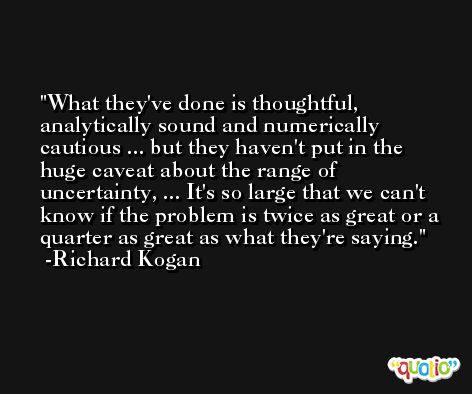 What they've done is thoughtful, analytically sound and numerically cautious ... but they haven't put in the huge caveat about the range of uncertainty, ... It's so large that we can't know if the problem is twice as great or a quarter as great as what they're saying. -Richard Kogan