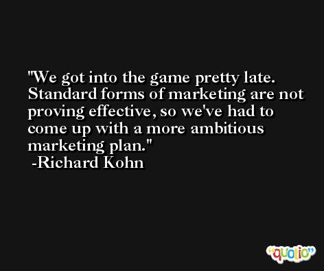 We got into the game pretty late. Standard forms of marketing are not proving effective, so we've had to come up with a more ambitious marketing plan. -Richard Kohn