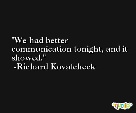We had better communication tonight, and it showed. -Richard Kovalcheck