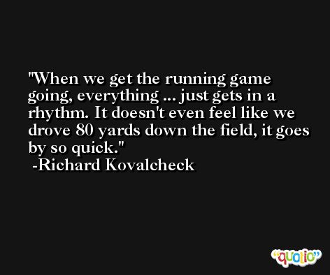 When we get the running game going, everything ... just gets in a rhythm. It doesn't even feel like we drove 80 yards down the field, it goes by so quick. -Richard Kovalcheck