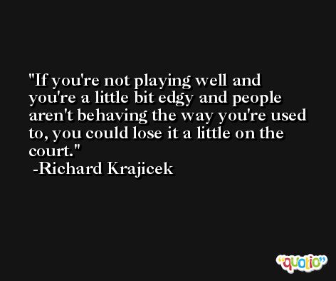 If you're not playing well and you're a little bit edgy and people aren't behaving the way you're used to, you could lose it a little on the court. -Richard Krajicek