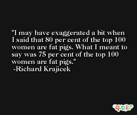 I may have exaggerated a bit when I said that 80 per cent of the top 100 women are fat pigs. What I meant to say was 75 per cent of the top 100 women are fat pigs. -Richard Krajicek