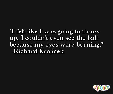 I felt like I was going to throw up. I couldn't even see the ball because my eyes were burning. -Richard Krajicek