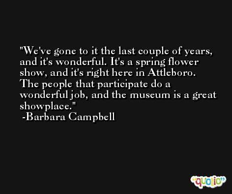 We've gone to it the last couple of years, and it's wonderful. It's a spring flower show, and it's right here in Attleboro. The people that participate do a wonderful job, and the museum is a great showplace. -Barbara Campbell