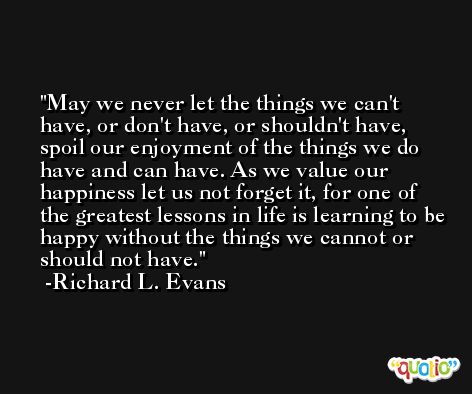 May we never let the things we can't have, or don't have, or shouldn't have, spoil our enjoyment of the things we do have and can have. As we value our happiness let us not forget it, for one of the greatest lessons in life is learning to be happy without the things we cannot or should not have. -Richard L. Evans