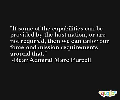 If some of the capabilities can be provided by the host nation, or are not required, then we can tailor our force and mission requirements around that. -Rear Admiral Marc Purcell