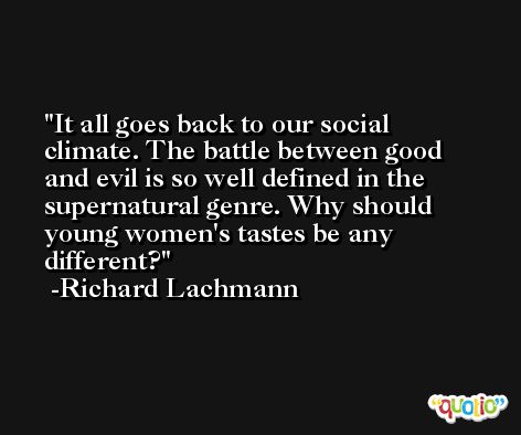 It all goes back to our social climate. The battle between good and evil is so well defined in the supernatural genre. Why should young women's tastes be any different? -Richard Lachmann