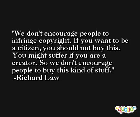 We don't encourage people to infringe copyright. If you want to be a citizen, you should not buy this. You might suffer if you are a creator. So we don't encourage people to buy this kind of stuff. -Richard Law