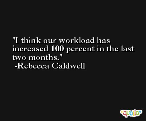I think our workload has increased 100 percent in the last two months. -Rebecca Caldwell