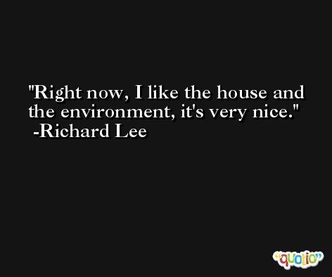 Right now, I like the house and the environment, it's very nice. -Richard Lee