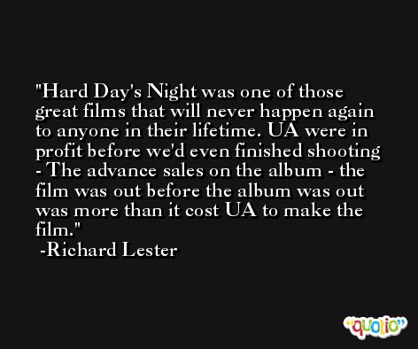 Hard Day's Night was one of those great films that will never happen again to anyone in their lifetime. UA were in profit before we'd even finished shooting - The advance sales on the album - the film was out before the album was out was more than it cost UA to make the film. -Richard Lester