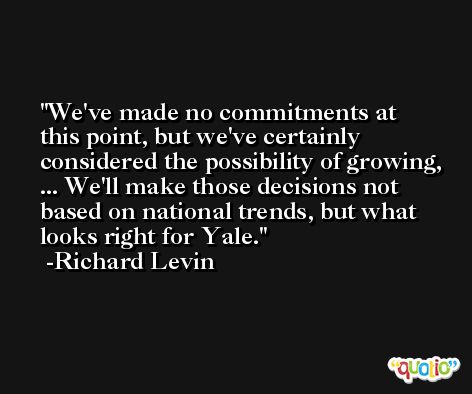 We've made no commitments at this point, but we've certainly considered the possibility of growing, ... We'll make those decisions not based on national trends, but what looks right for Yale. -Richard Levin