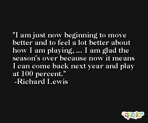 I am just now beginning to move better and to feel a lot better about how I am playing, ... I am glad the season's over because now it means I can come back next year and play at 100 percent. -Richard Lewis