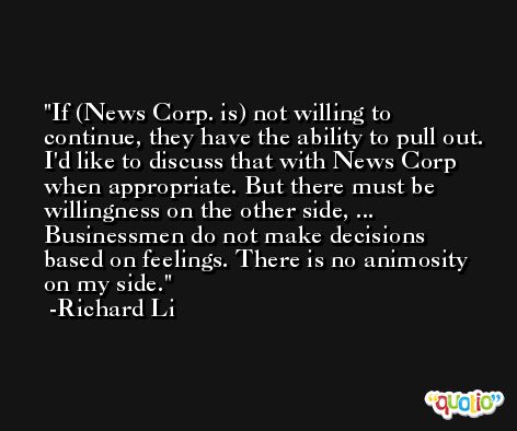 If (News Corp. is) not willing to continue, they have the ability to pull out. I'd like to discuss that with News Corp when appropriate. But there must be willingness on the other side, ... Businessmen do not make decisions based on feelings. There is no animosity on my side. -Richard Li