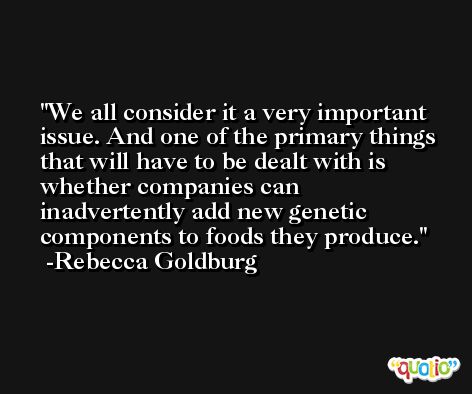 We all consider it a very important issue. And one of the primary things that will have to be dealt with is whether companies can inadvertently add new genetic components to foods they produce. -Rebecca Goldburg