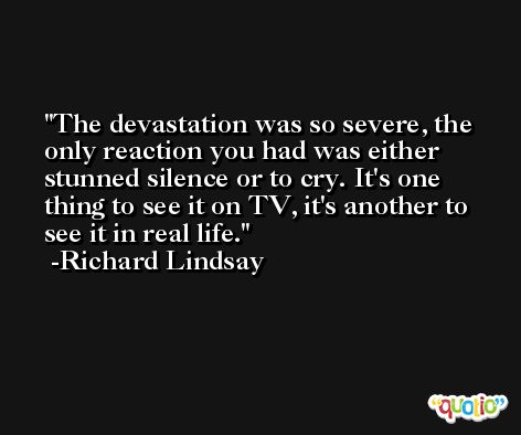 The devastation was so severe, the only reaction you had was either stunned silence or to cry. It's one thing to see it on TV, it's another to see it in real life. -Richard Lindsay