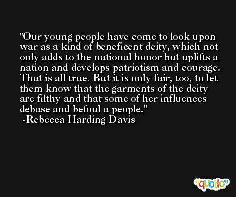 Our young people have come to look upon war as a kind of beneficent deity, which not only adds to the national honor but uplifts a nation and develops patriotism and courage. That is all true. But it is only fair, too, to let them know that the garments of the deity are filthy and that some of her influences debase and befoul a people. -Rebecca Harding Davis