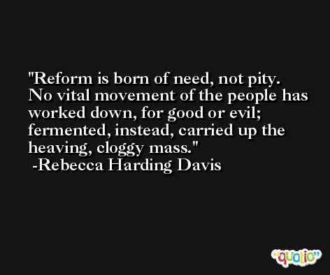 Reform is born of need, not pity. No vital movement of the people has worked down, for good or evil; fermented, instead, carried up the heaving, cloggy mass. -Rebecca Harding Davis