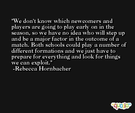 We don't know which newcomers and players are going to play early on in the season, so we have no idea who will step up and be a major factor in the outcome of a match. Both schools could play a number of different formations and we just have to prepare for everything and look for things we can exploit. -Rebecca Hornbacher