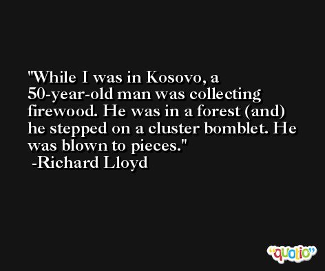 While I was in Kosovo, a 50-year-old man was collecting firewood. He was in a forest (and) he stepped on a cluster bomblet. He was blown to pieces. -Richard Lloyd