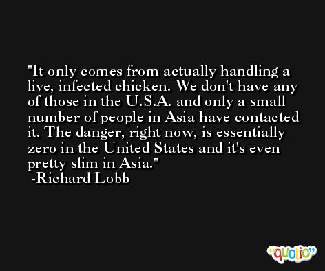 It only comes from actually handling a live, infected chicken. We don't have any of those in the U.S.A. and only a small number of people in Asia have contacted it. The danger, right now, is essentially zero in the United States and it's even pretty slim in Asia. -Richard Lobb