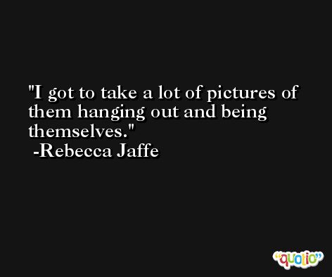 I got to take a lot of pictures of them hanging out and being themselves. -Rebecca Jaffe