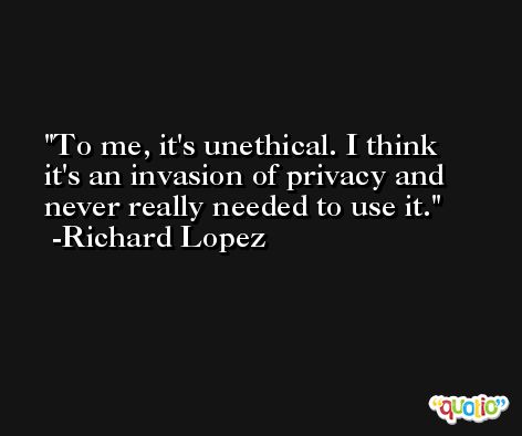 To me, it's unethical. I think it's an invasion of privacy and never really needed to use it. -Richard Lopez