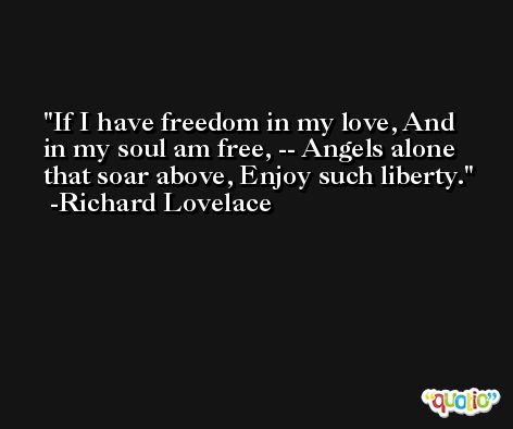 If I have freedom in my love, And in my soul am free, -- Angels alone that soar above, Enjoy such liberty. -Richard Lovelace