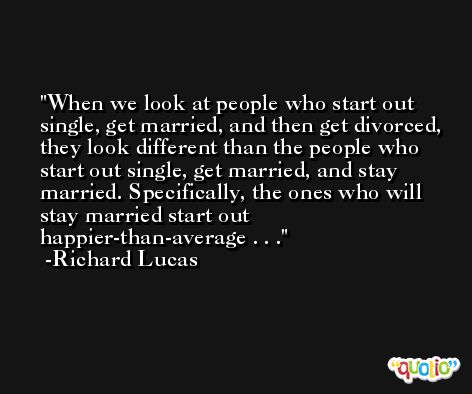 When we look at people who start out single, get married, and then get divorced, they look different than the people who start out single, get married, and stay married. Specifically, the ones who will stay married start out happier-than-average . . . -Richard Lucas