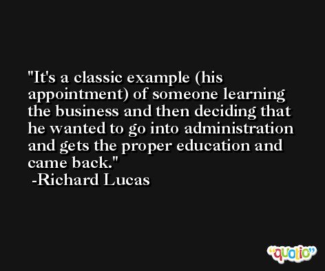 It's a classic example (his appointment) of someone learning the business and then deciding that he wanted to go into administration and gets the proper education and came back. -Richard Lucas