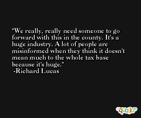 We really, really need someone to go forward with this in the county. It's a huge industry. A lot of people are misinformed when they think it doesn't mean much to the whole tax base because it's huge. -Richard Lucas