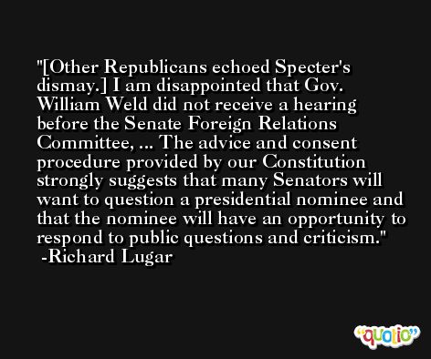 [Other Republicans echoed Specter's dismay.] I am disappointed that Gov. William Weld did not receive a hearing before the Senate Foreign Relations Committee, ... The advice and consent procedure provided by our Constitution strongly suggests that many Senators will want to question a presidential nominee and that the nominee will have an opportunity to respond to public questions and criticism. -Richard Lugar