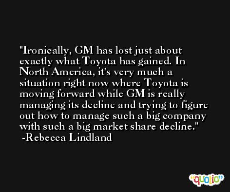 Ironically, GM has lost just about exactly what Toyota has gained. In North America, it's very much a situation right now where Toyota is moving forward while GM is really managing its decline and trying to figure out how to manage such a big company with such a big market share decline. -Rebecca Lindland