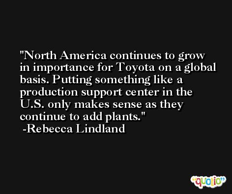 North America continues to grow in importance for Toyota on a global basis. Putting something like a production support center in the U.S. only makes sense as they continue to add plants. -Rebecca Lindland