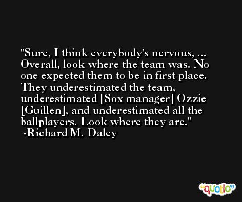 Sure, I think everybody's nervous, ... Overall, look where the team was. No one expected them to be in first place. They underestimated the team, underestimated [Sox manager] Ozzie [Guillen], and underestimated all the ballplayers. Look where they are. -Richard M. Daley