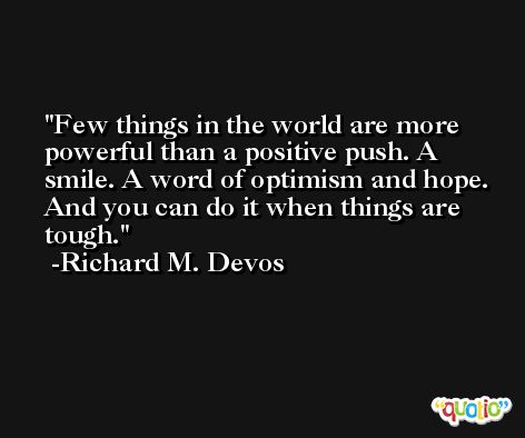 Few things in the world are more powerful than a positive push. A smile. A word of optimism and hope. And you can do it when things are tough. -Richard M. Devos